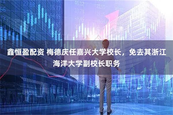 鑫恒盈配资 梅德庆任嘉兴大学校长，免去其浙江海洋大学副校长职务
