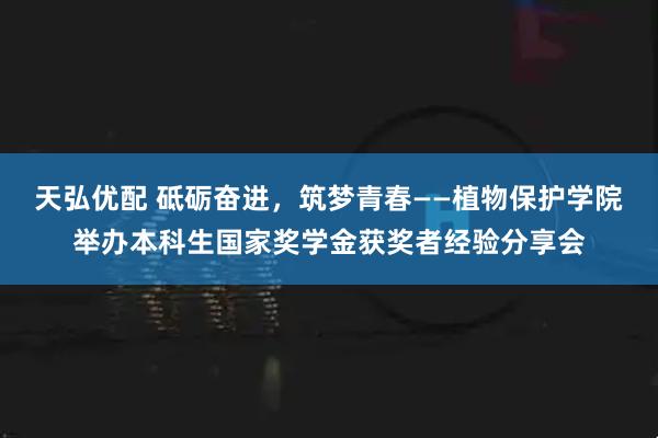 天弘优配 砥砺奋进，筑梦青春——植物保护学院举办本科生国家奖学金获奖者经验分享会