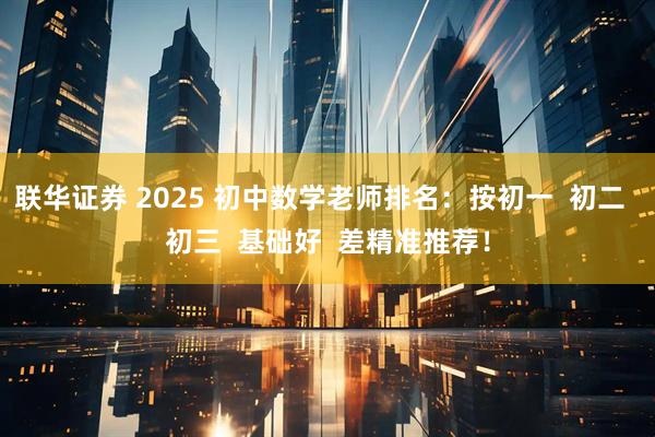 联华证券 2025 初中数学老师排名：按初一  初二  初三  基础好  差精准推荐！