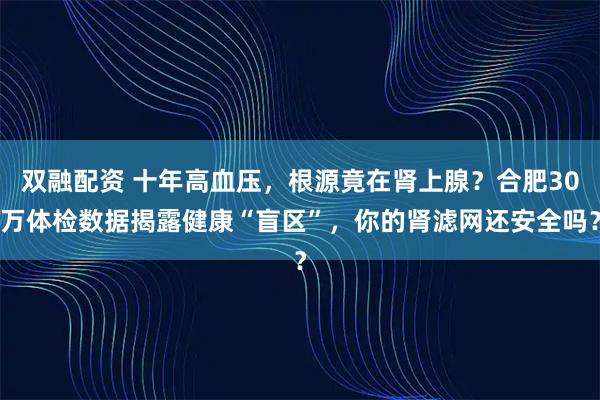 双融配资 十年高血压，根源竟在肾上腺？合肥30万体检数据揭露健康“盲区”，你的肾滤网还安全吗？