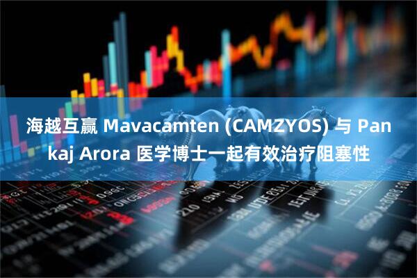 海越互赢 Mavacamten (CAMZYOS) 与 Pankaj Arora 医学博士一起有效治疗阻塞性
