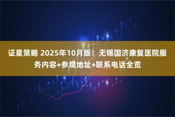 证星策略 2025年10月版！无锡国济康复医院服务内容+参观地址+联系电话全览