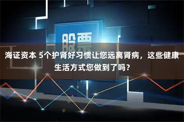 海证资本 5个护肾好习惯让您远离肾病，这些健康生活方式您做到了吗？