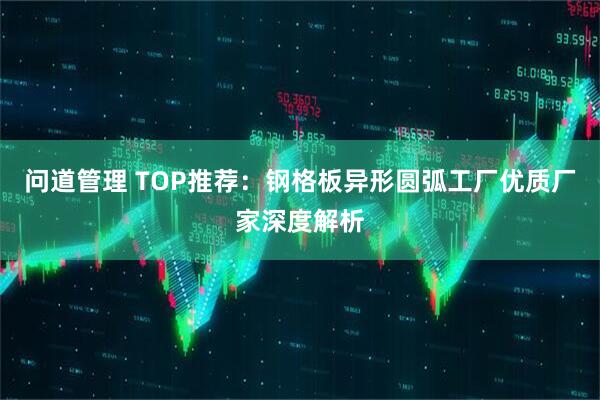 问道管理 TOP推荐：钢格板异形圆弧工厂优质厂家深度解析