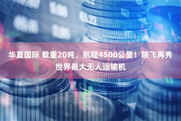 华夏国际 载重20吨，航程4500公里！陕飞再秀世界最大无人运输机