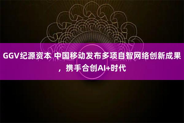 GGV纪源资本 中国移动发布多项自智网络创新成果，携手合创AI+时代