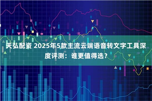 天弘配资 2025年5款主流云端语音转文字工具深度评测：谁更值得选？