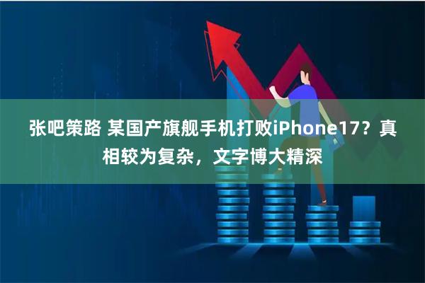 张吧策路 某国产旗舰手机打败iPhone17？真相较为复杂，文字博大精深