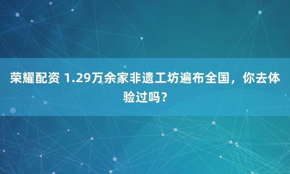 荣耀配资 1.29万余家非遗工坊遍布全国，你去体验过吗？