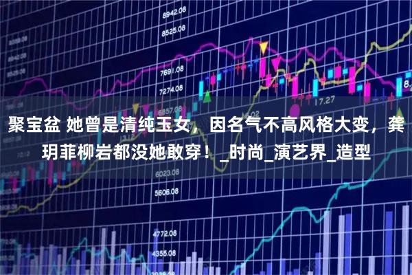 聚宝盆 她曾是清纯玉女,因名气不高风格大变,龚玥菲柳岩都没她敢穿!_时尚_演艺界_造型