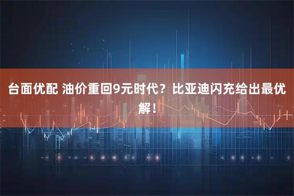台面优配 油价重回9元时代？比亚迪闪充给出最优解！