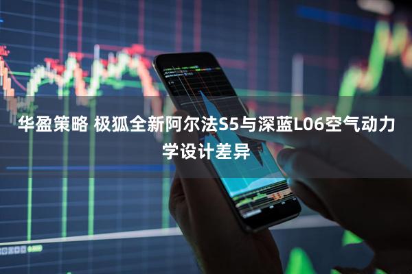 华盈策略 极狐全新阿尔法S5与深蓝L06空气动力学设计差异