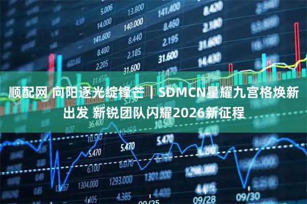顺配网 向阳逐光绽锋芒|SDMCN星耀九宫格焕新出发 新锐团队闪耀2026新征程