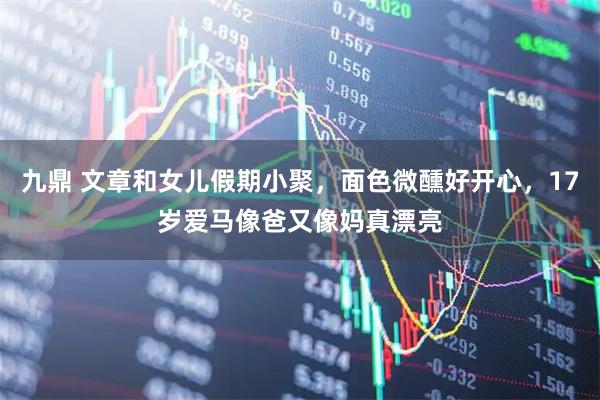 九鼎 文章和女儿假期小聚,面色微醺好开心,17岁爱马像爸又像妈真漂亮