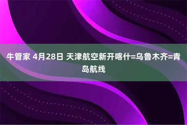 牛管家 4月28日 天津航空新开喀什=乌鲁木齐=青岛航线