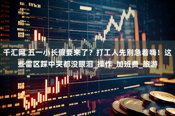 千汇网 五一小长假要来了？打工人先别急着嗨！这些雷区踩中哭都没眼泪_操作_加班费_旅游