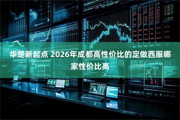 华楚新起点 2026年成都高性价比的定做西服哪家性价比高