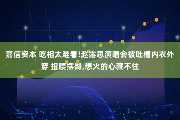 嘉信资本 吃相太难看!赵露思演唱会被吐槽内衣外穿 扭腰摆臀,想火的心藏不住
