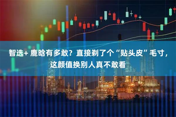 智选+ 鹿晗有多敢？直接剃了个“贴头皮”毛寸，这颜值换别人真不敢看
