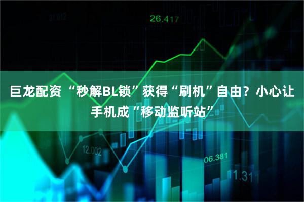 巨龙配资 “秒解BL锁”获得“刷机”自由？小心让手机成“移动监听站”