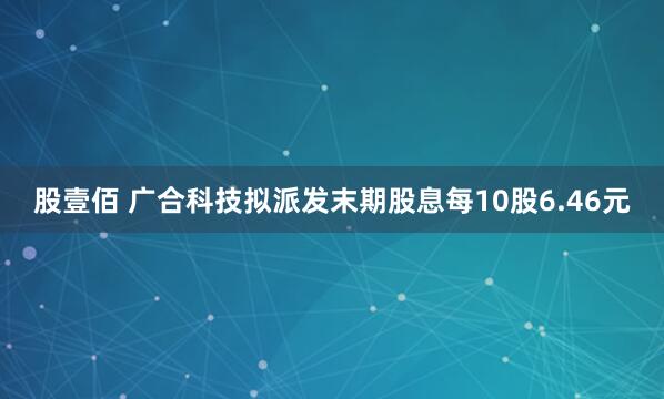 股壹佰 广合科技拟派发末期股息每10股6.46元