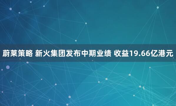 蔚莱策略 新火集团发布中期业绩 收益19.66亿港元