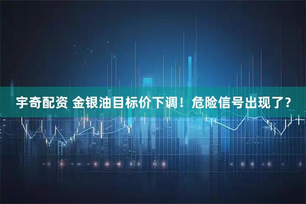 宇奇配资 金银油目标价下调!危险信号出现了?
