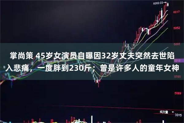 掌尚策 45岁女演员自曝因32岁丈夫突然去世陷入悲痛，一度胖到230斤；曾是许多人的童年女神