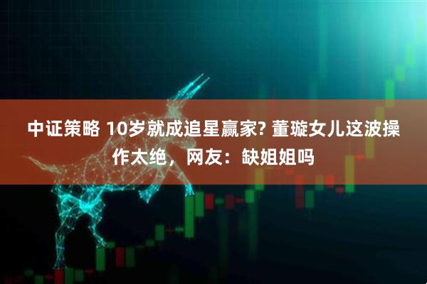 中证策略 10岁就成追星赢家? 董璇女儿这波操作太绝，网友：缺姐姐吗