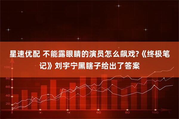 星速优配 不能露眼睛的演员怎么飙戏?《终极笔记》刘宇宁黑瞎子给出了答案