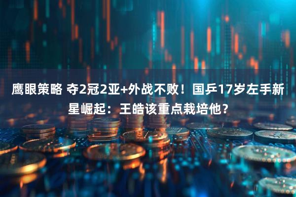 鹰眼策略 夺2冠2亚+外战不败！国乒17岁左手新星崛起：王皓该重点栽培他？