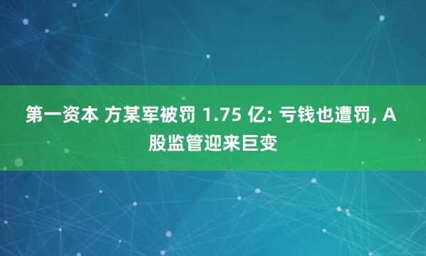 第一资本 方某军被罚 1.75 亿: 亏钱也遭罚, A 股监管迎来巨变