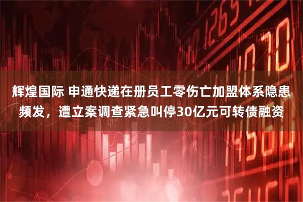 辉煌国际 申通快递在册员工零伤亡加盟体系隐患频发，遭立案调查紧急叫停30亿元可转债融资
