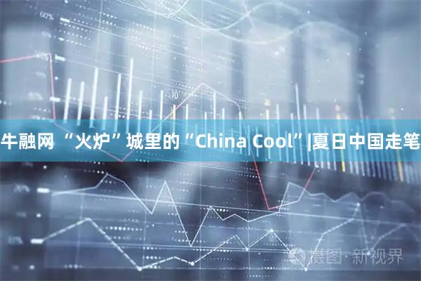 牛融网 “火炉”城里的“China Cool”|夏日中国走笔