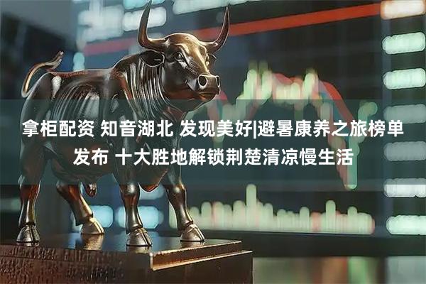 拿柜配资 知音湖北 发现美好|避暑康养之旅榜单发布 十大胜地解锁荆楚清凉慢生活
