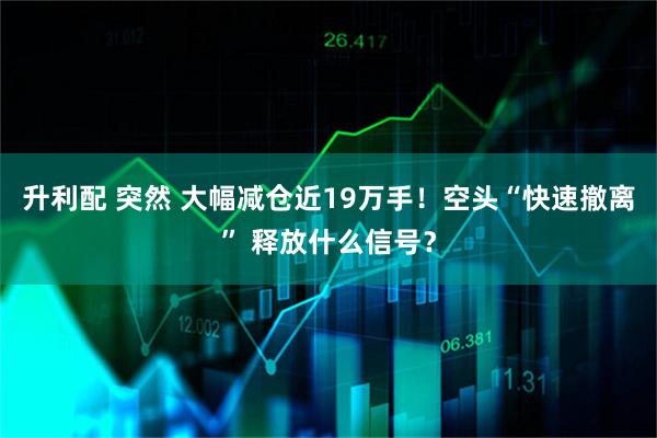 升利配 突然 大幅减仓近19万手！空头“快速撤离” 释放什么信号？