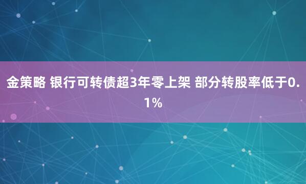 金策略 银行可转债超3年零上架 部分转股率低于0.1%