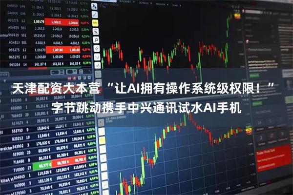 天津配资大本营 “让AI拥有操作系统级权限!” 字节跳动携手中兴通讯试水AI手机